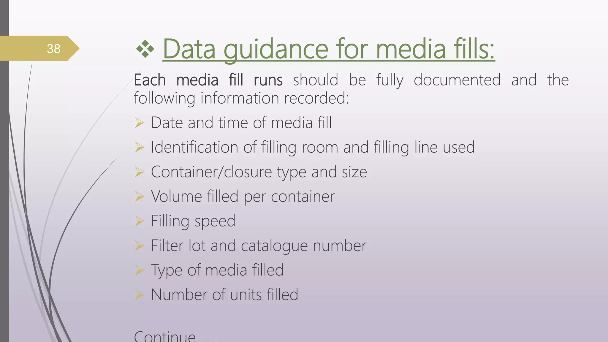  Data guidance for media fills:
Each media fill runs should be fully documented and the
following information recorded:
 Date and time of media fill
 Identification of filling room and filling line used
 Container/closure type and size
 Volume filled per container
 Filling speed
 Filter lot and catalogue number
 Type of media filled
 Number of units filled
38
 