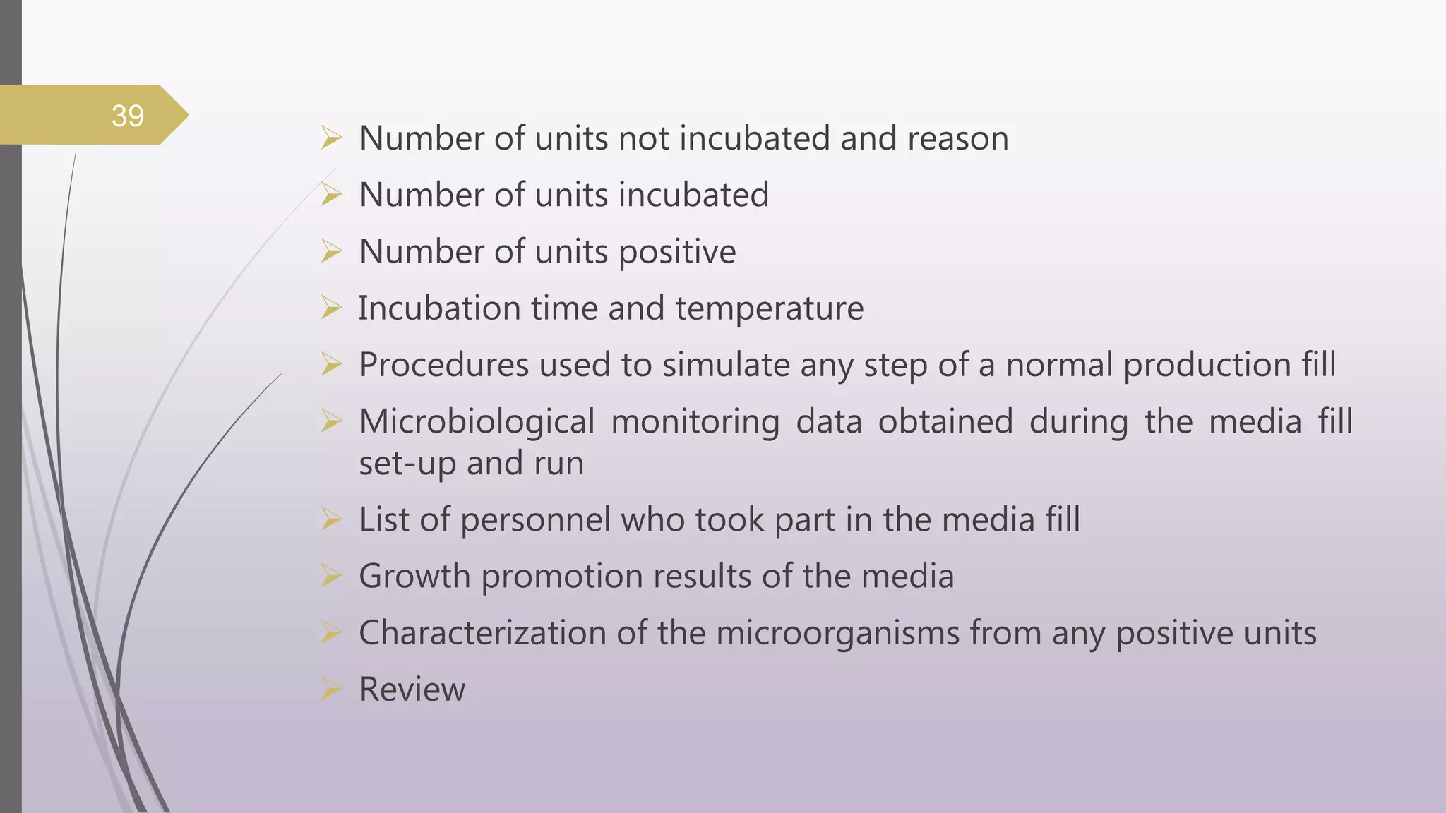  Number of units not incubated and reason
 Number of units incubated
 Number of units positive
 Incubation time and temperature
 Procedures used to simulate any step of a normal production fill
 Microbiological monitoring data obtained during the media fill
set-up and run
 List of personnel who took part in the media fill
 Growth promotion results of the media
 Characterization of the microorganisms from any positive units
 Review
39
 