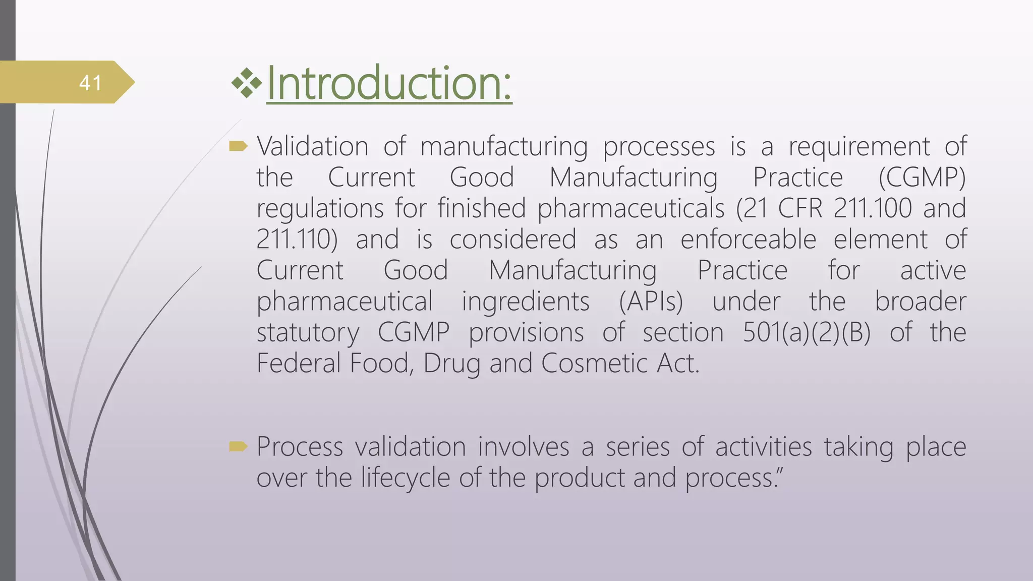 Introduction:
 Validation of manufacturing processes is a requirement of
the Current Good Manufacturing Practice (CGMP)
regulations for finished pharmaceuticals (21 CFR 211.100 and
211.110) and is considered as an enforceable element of
Current Good Manufacturing Practice for active
pharmaceutical ingredients (APIs) under the broader
statutory CGMP provisions of section 501(a)(2)(B) of the
Federal Food, Drug and Cosmetic Act.
 Process validation involves a series of activities taking place
over the lifecycle of the product and process.”
41
 