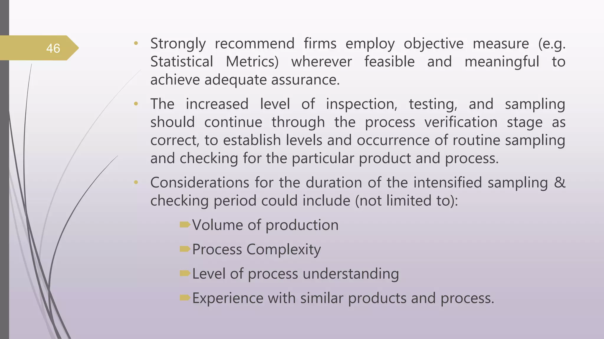• Strongly recommend firms employ objective measure (e.g.
Statistical Metrics) wherever feasible and meaningful to
achieve adequate assurance.
• The increased level of inspection, testing, and sampling
should continue through the process verification stage as
correct, to establish levels and occurrence of routine sampling
and checking for the particular product and process.
• Considerations for the duration of the intensified sampling &
checking period could include (not limited to):
Volume of production
Process Complexity
Level of process understanding
Experience with similar products and process.
46
 