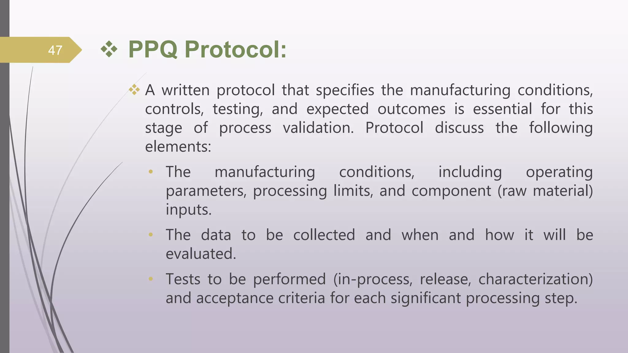 PPQ Protocol:
 A written protocol that specifies the manufacturing conditions,
controls, testing, and expected outcomes is essential for this
stage of process validation. Protocol discuss the following
elements:
• The manufacturing conditions, including operating
parameters, processing limits, and component (raw material)
inputs.
• The data to be collected and when and how it will be
evaluated.
• Tests to be performed (in-process, release, characterization)
and acceptance criteria for each significant processing step.
47
 