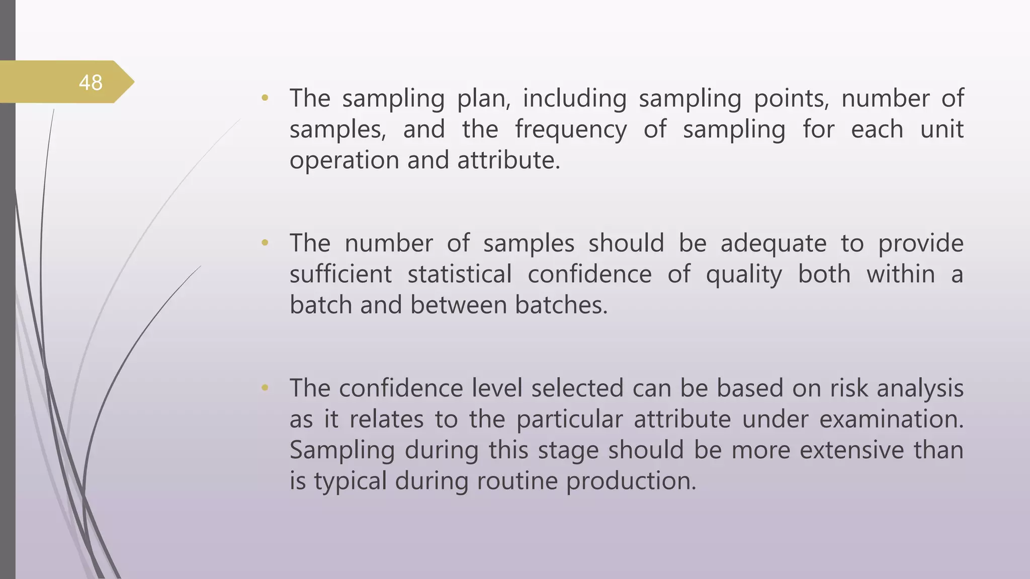 • The sampling plan, including sampling points, number of
samples, and the frequency of sampling for each unit
operation and attribute.
• The number of samples should be adequate to provide
sufficient statistical confidence of quality both within a
batch and between batches.
• The confidence level selected can be based on risk analysis
as it relates to the particular attribute under examination.
Sampling during this stage should be more extensive than
is typical during routine production.
48
 