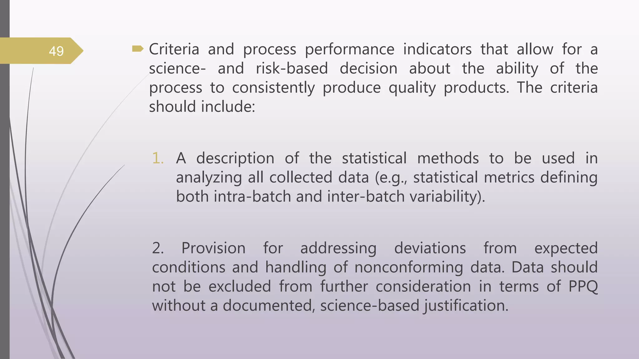  Criteria and process performance indicators that allow for a
science- and risk-based decision about the ability of the
process to consistently produce quality products. The criteria
should include:
1. A description of the statistical methods to be used in
analyzing all collected data (e.g., statistical metrics defining
both intra-batch and inter-batch variability).
2. Provision for addressing deviations from expected
conditions and handling of nonconforming data. Data should
not be excluded from further consideration in terms of PPQ
without a documented, science-based justification.
49
 