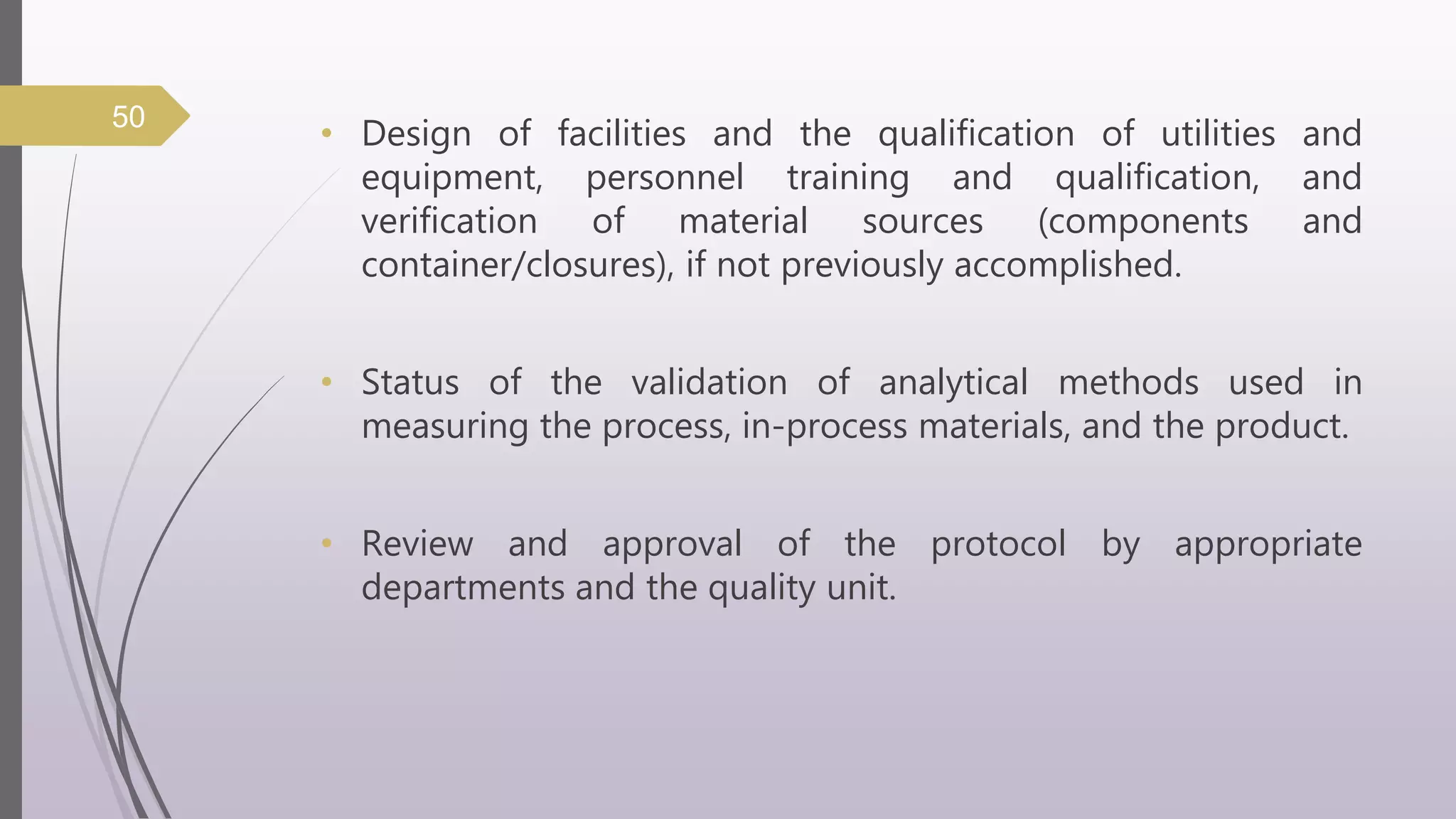 • Design of facilities and the qualification of utilities and
equipment, personnel training and qualification, and
verification of material sources (components and
container/closures), if not previously accomplished.
• Status of the validation of analytical methods used in
measuring the process, in-process materials, and the product.
• Review and approval of the protocol by appropriate
departments and the quality unit.
50
 