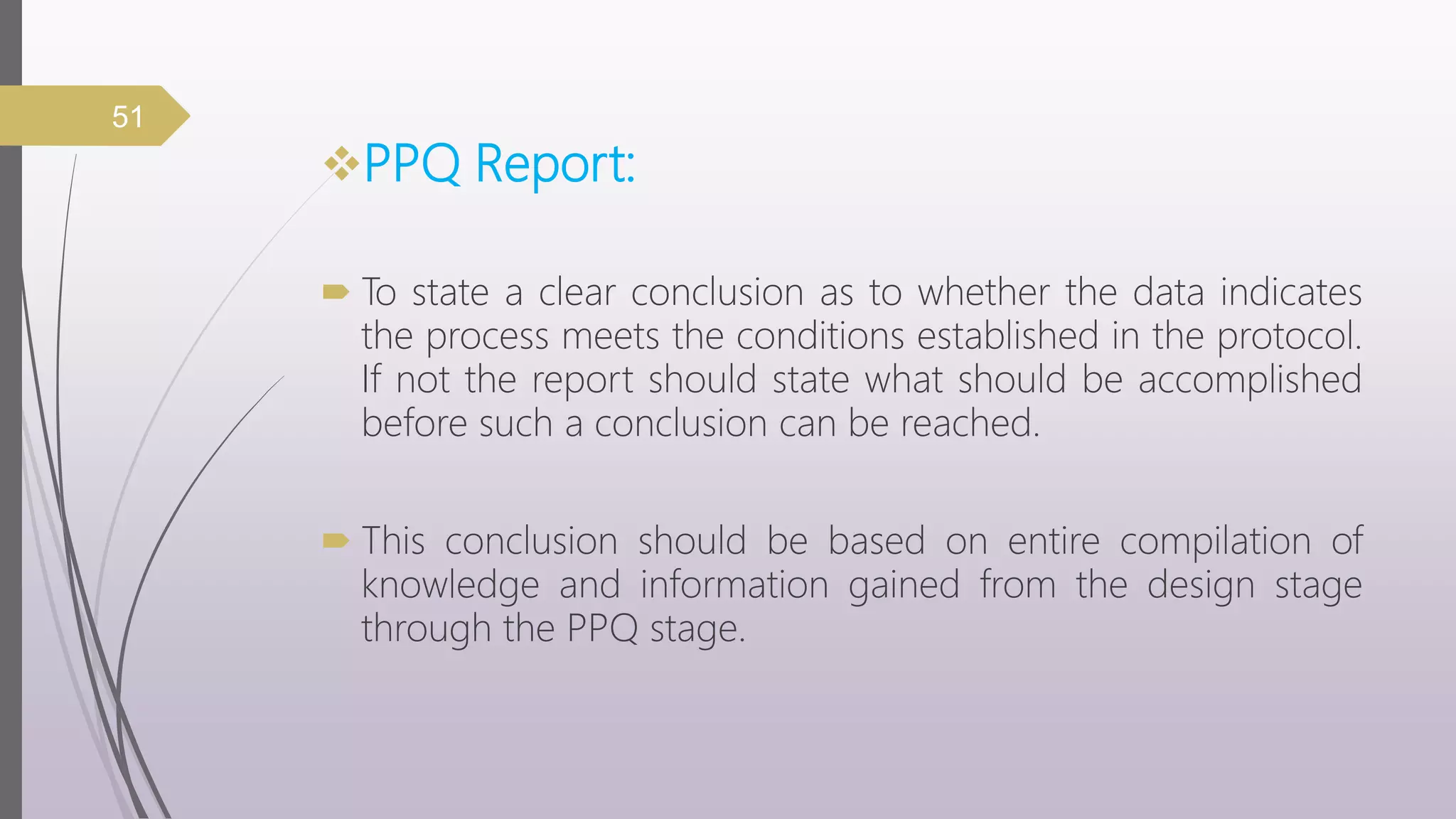 PPQ Report:
 To state a clear conclusion as to whether the data indicates
the process meets the conditions established in the protocol.
If not the report should state what should be accomplished
before such a conclusion can be reached.
 This conclusion should be based on entire compilation of
knowledge and information gained from the design stage
through the PPQ stage.
51
 