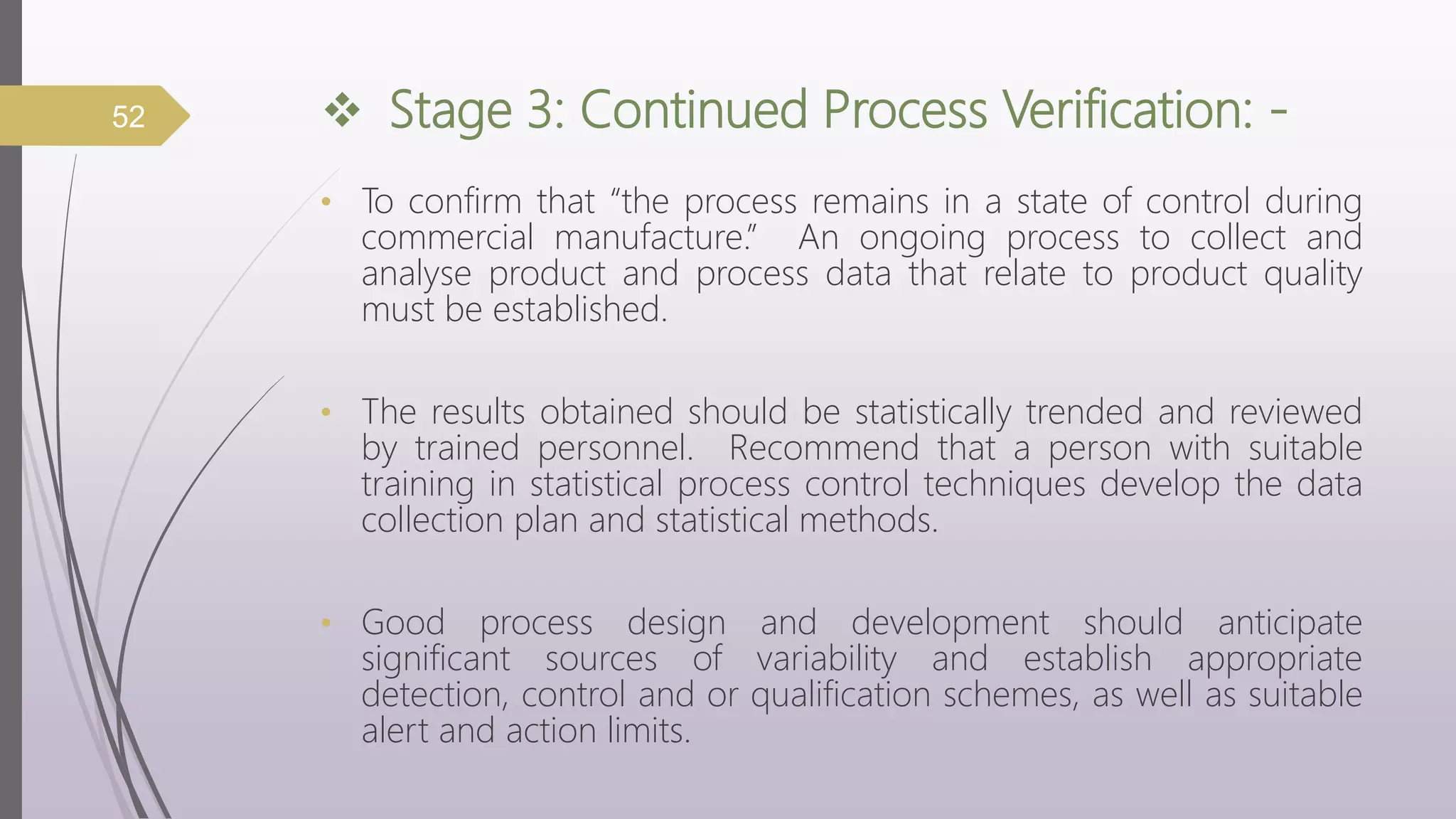  Stage 3: Continued Process Verification: -
• To confirm that “the process remains in a state of control during
commercial manufacture.” An ongoing process to collect and
analyse product and process data that relate to product quality
must be established.
• The results obtained should be statistically trended and reviewed
by trained personnel. Recommend that a person with suitable
training in statistical process control techniques develop the data
collection plan and statistical methods.
• Good process design and development should anticipate
significant sources of variability and establish appropriate
detection, control and or qualification schemes, as well as suitable
alert and action limits.
52
 