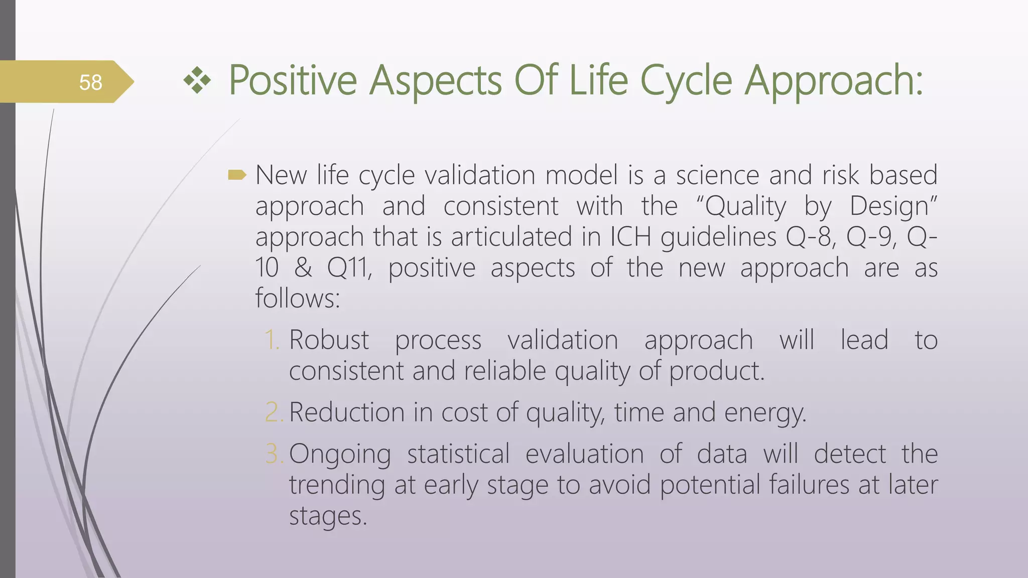  Positive Aspects Of Life Cycle Approach:
 New life cycle validation model is a science and risk based
approach and consistent with the “Quality by Design”
approach that is articulated in ICH guidelines Q-8, Q-9, Q-
10 & Q11, positive aspects of the new approach are as
follows:
1. Robust process validation approach will lead to
consistent and reliable quality of product.
2.Reduction in cost of quality, time and energy.
3.Ongoing statistical evaluation of data will detect the
trending at early stage to avoid potential failures at later
stages.
58
 