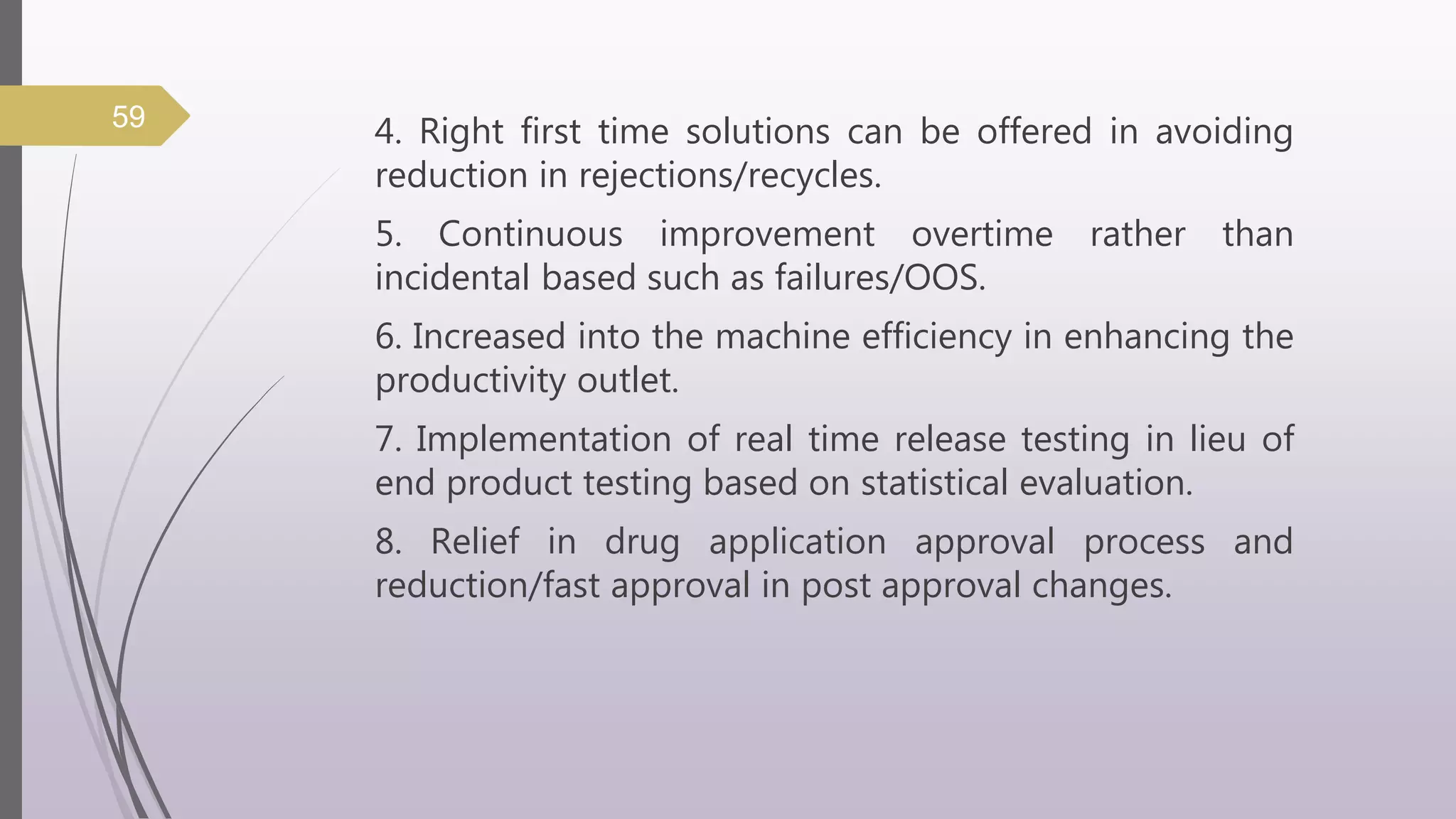 4. Right first time solutions can be offered in avoiding
reduction in rejections/recycles.
5. Continuous improvement overtime rather than
incidental based such as failures/OOS.
6. Increased into the machine efficiency in enhancing the
productivity outlet.
7. Implementation of real time release testing in lieu of
end product testing based on statistical evaluation.
8. Relief in drug application approval process and
reduction/fast approval in post approval changes.
59
 