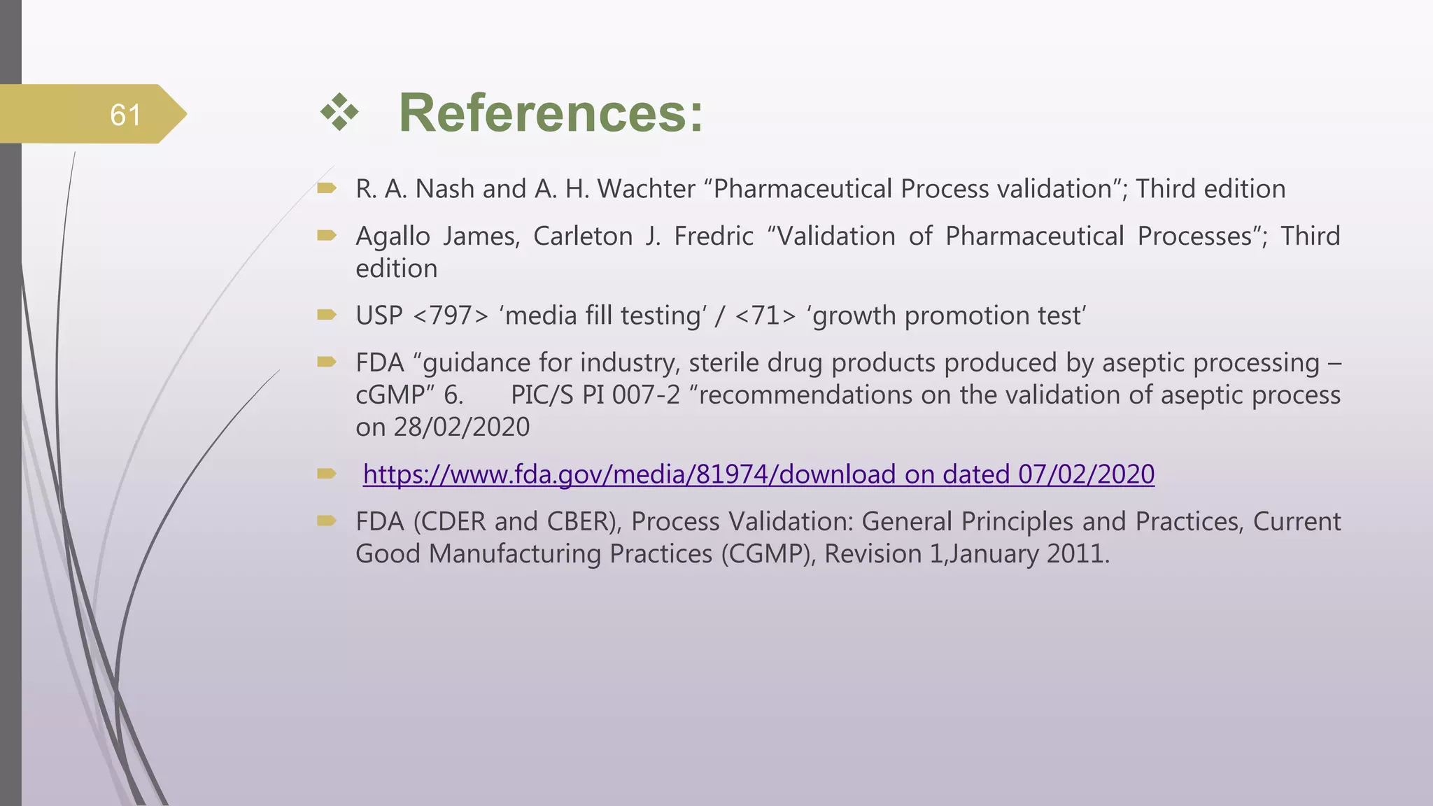  References:
 R. A. Nash and A. H. Wachter “Pharmaceutical Process validation”; Third edition
 Agallo James, Carleton J. Fredric “Validation of Pharmaceutical Processes”; Third
edition
 USP <797> ‘media fill testing’ / <71> ‘growth promotion test’
 FDA “guidance for industry, sterile drug products produced by aseptic processing –
cGMP” 6. PIC/S PI 007-2 “recommendations on the validation of aseptic process
on 28/02/2020
 https://www.fda.gov/media/81974/download on dated 07/02/2020
 FDA (CDER and CBER), Process Validation: General Principles and Practices, Current
Good Manufacturing Practices (CGMP), Revision 1,January 2011.
61
 