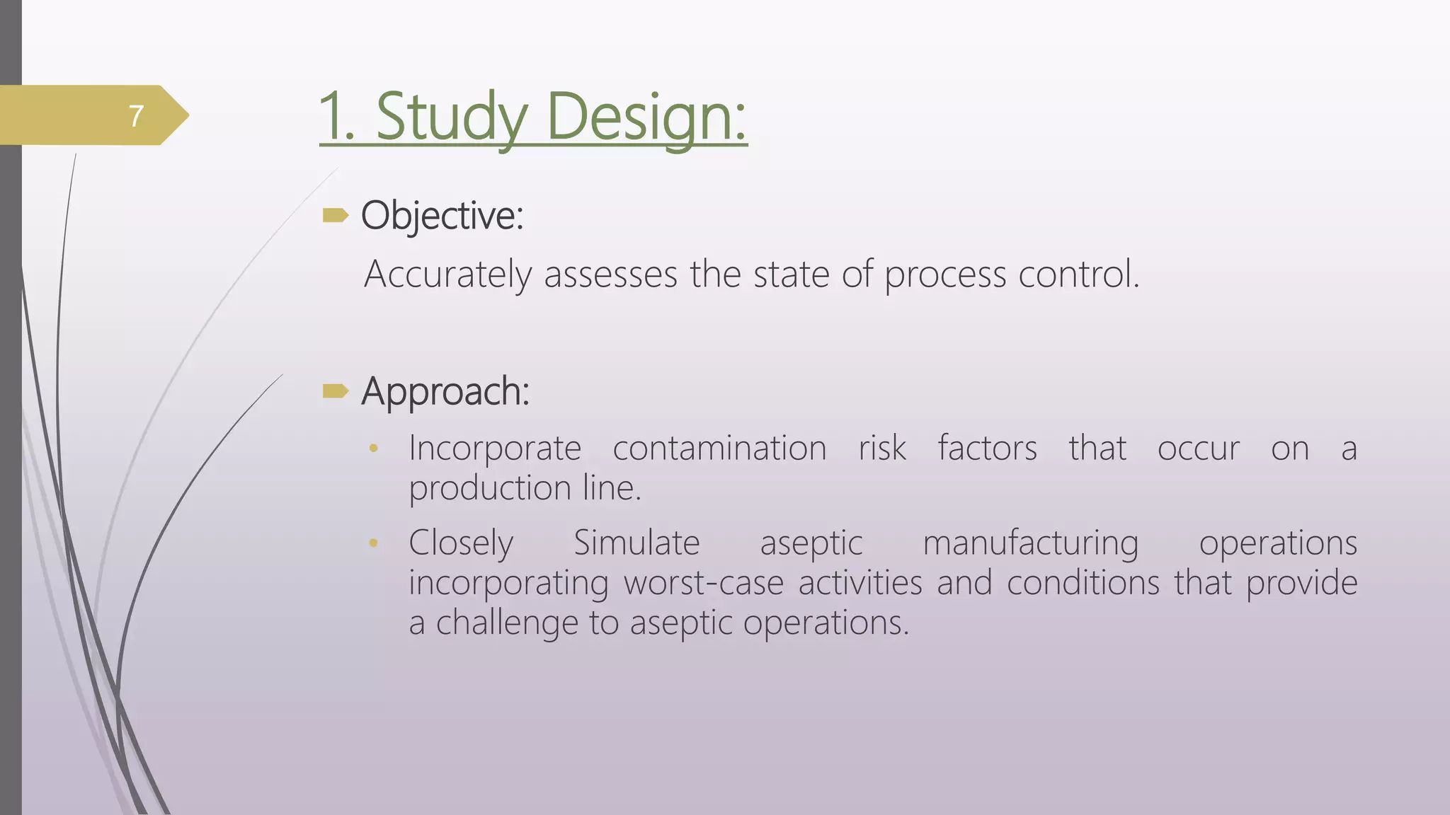 1. Study Design:
 Objective:
Accurately assesses the state of process control.
 Approach:
• Incorporate contamination risk factors that occur on a
production line.
• Closely Simulate aseptic manufacturing operations
incorporating worst-case activities and conditions that provide
a challenge to aseptic operations.
7
 