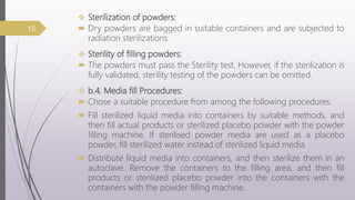  Sterilization of powders:
 Dry powders are bagged in suitable containers and are subjected to
radiation sterilizations.
 Sterility of filling powders:
 The powders must pass the Sterility test. However, if the sterilization is
fully validated, sterility testing of the powders can be omitted.
 b.4. Media fill Procedures:
 Chose a suitable procedure from among the following procedures:
 Fill sterilized liquid media into containers by suitable methods, and
then fill actual products or sterilized placebo powder with the powder
filling machine. If sterilised powder media are used as a placebo
powder, fill sterilized water instead of sterilized liquid media.
 Distribute liquid media into containers, and then sterilize them in an
autoclave. Remove the containers to the filling area, and then fill
products or sterilized placebo powder into the containers with the
containers with the powder filling machine.
15
 