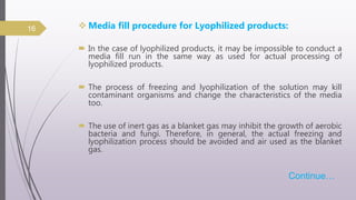  Media fill procedure for Lyophilized products:
 In the case of lyophilized products, it may be impossible to conduct a
media fill run in the same way as used for actual processing of
lyophilized products.
 The process of freezing and lyophilization of the solution may kill
contaminant organisms and change the characteristics of the media
too.
 The use of inert gas as a blanket gas may inhibit the growth of aerobic
bacteria and fungi. Therefore, in general, the actual freezing and
lyophilization process should be avoided and air used as the blanket
gas.
Continue…
16
 