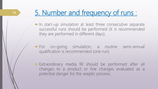 5. Number and frequency of runs :
 In start-up simulation at least three consecutive separate
successful runs should be performed (it is recommended
they are performed in different days).
 For on-going simulation, a routine semi-annual
qualification is recommended (one run)
 Extraordinary media fill should be performed after all
changes to a product or line changes evaluated as a
potential danger for the aseptic process.
19
 