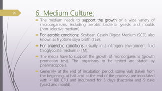 6. Medium Culture:
 The medium needs to support the growth of a wide variety of
microorganisms, including aerobic bacteria, yeasts and moulds
(non-selective medium).
 For aerobic conditions: Soybean Casein Digest Medium (SCD) also
known as tryptone soya broth (TSB).
 For anaerobic conditions: usually in a nitrogen environment fluid
thioglycolate medium (FTM).
 The media have to support the growth of microorganisms (growth
promotion test). The organisms to be tested are stated by
pharmacopoeia.
 Generally, at the end of incubation period, some vials (taken from
the beginning, at half and at the end of the process) are inoculated
with < 100 CFU and incubated for 3 days (bacteria) and 5 days
(yeast and mould).
20
 