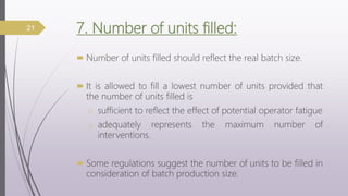 7. Number of units filled:
 Number of units filled should reflect the real batch size.
 It is allowed to fill a lowest number of units provided that
the number of units filled is
o sufficient to reflect the effect of potential operator fatigue
o adequately represents the maximum number of
interventions.
 Some regulations suggest the number of units to be filled in
consideration of batch production size.
21
 
