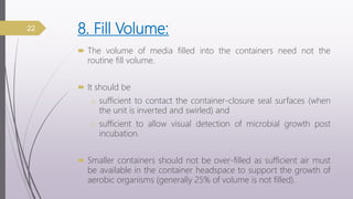 8. Fill Volume:
 The volume of media filled into the containers need not the
routine fill volume.
 It should be
o sufficient to contact the container-closure seal surfaces (when
the unit is inverted and swirled) and
o sufficient to allow visual detection of microbial growth post
incubation.
 Smaller containers should not be over-filled as sufficient air must
be available in the container headspace to support the growth of
aerobic organisms (generally 25% of volume is not filled).
22
 
