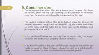 9. Container size:
 The largest container (often filled at the lowest speed because of its large
fill volume) often has the large opening, so the potential for microbial
entry from the environment should be the greatest for that size.
 The smallest container (often filled at the highest speed for its lower fill
volume) represents the greatest handling difficulty; the smaller containers
are more fragile and less stable and be more subjected to breakage and
jamming in the equipment.
 In the initial qualification two runs might be performed using the largest
container and the third run using the smallest container.
 In routine evaluation of the line, any container should be included in the
validation program Clear containers should be used as a substitute for
amber containers to allow visual detection of microbial growth.
23
 