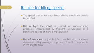 10. Line (or filling) speed:
 The speed chosen for each batch during simulation should
be justified.
 Use of high line speed is justified for manufacturing
processes characterized by frequent interventions or a
significant degree of manual manipulation.
 Use of low speed is justified for manufacturing processes
characterized by prolonged exposure of sterile components
in the aseptic area.
24
 