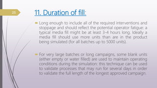 11. Duration of fill:
 Long enough to include all of the required interventions and
stoppage and should reflect the potential operator fatigue: a
typical media fill might be at least 3-4 hours long. Ideally a
media fill should use more units than are in the product
being simulated (for all batches up to 5000 units).
 For very large batches or long campaigns, some blank units
(either empty or water filled) are used to maintain operating
conditions during the simulation: this technique can be used
to validate processes that may run for several days in order
to validate the full length of the longest approved campaign.
25
 