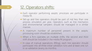 12. Operators shifts:
 Each operator performing aseptic processes are participate in
media fill.
 Set-up and line operators should be part of not less than one
process simulation per year. Operators such as line mechanics
and environmental samplers should be managed in a similar
manner.
 A maximum number of personnel present in the aseptic
processing room should be established.
 When a firm operates on multiple shifts, the second and third
shift should be included in the media fill program.
 In case of manual operations (filling), each line operator should
participate into all three initial validation runs and at least one run
in re-validation (every six months).
26
 