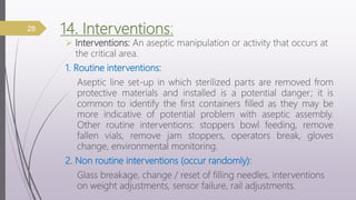 14. Interventions:
 Interventions: An aseptic manipulation or activity that occurs at
the critical area.
1. Routine interventions:
Aseptic line set-up in which sterilized parts are removed from
protective materials and installed is a potential danger; it is
common to identify the first containers filled as they may be
more indicative of potential problem with aseptic assembly.
Other routine interventions: stoppers bowl feeding, remove
fallen vials, remove jam stoppers, operators break, gloves
change, environmental monitoring.
2. Non routine interventions (occur randomly):
Glass breakage, change / reset of filling needles, interventions
on weight adjustments, sensor failure, rail adjustments.
28
 