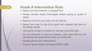 Grade A Intervention Rule:
 Make sure that machine is stopped first.
 Always sanitize hands thoroughly before going to grade A
space.
 Keep as much as your body out of Cabinet.
 Never Lean over to top of an open vial, stopper/Cap bowl or
the filling needle.
 Use sterile forceps to retrieve or remove unturned vials.
 Do not intervene to remove stoppers, vials, caps that are not
interfering with processing-Clean up at the end.
 Sample gloves post intervention.
 Practice Good Aseptic technique EVERY TIME.
29
 