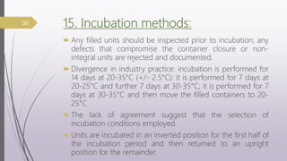 15. Incubation methods:
 Any filled units should be inspected prior to incubation; any
defects that compromise the container closure or non-
integral units are rejected and documented.
 Divergence in industry practice: incubation is performed for
14 days at 20-35°C (+/- 2.5°C): it is performed for 7 days at
20-25°C and further 7 days at 30-35°C; it is performed for 7
days at 30-35°C and then move the filled containers to 20-
25°C
 The lack of agreement suggest that the selection of
incubation conditions employed.
 Units are incubated in an inverted position for the first half of
the incubation period and then returned to an upright
position for the remainder.
30
 