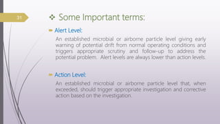  Some Important terms:
 Alert Level:
An established microbial or airborne particle level giving early
warning of potential drift from normal operating conditions and
triggers appropriate scrutiny and follow-up to address the
potential problem. Alert levels are always lower than action levels.
 Action Level:
An established microbial or airborne particle level that, when
exceeded, should trigger appropriate investigation and corrective
action based on the investigation.
31
 