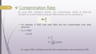  Contamination Rate:
By using 95% confidence limit(U), The contamination rate(P) of observed
numbers of contaminated units(k) per filled units(n) can be calculated as
 For example, If 5000 units were filled and two contaminated units were
observed
 So, n=5000
U=6.30
P=
𝑼
𝒏
P=
𝟔.𝟑𝟎
𝟓𝟎𝟎𝟎
=0.0013
 So, upper 95% confidence limit for the contamination rate should be 0.13%.
34
P=
𝑼
𝒏
 