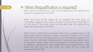 When Requalification is required?
1. When result of media fill run is less than the alert level, the media fill run
meets the requirement of the MFT.
2. When the result of the media fill run exceeds the alert level, an
investigation regarding the cause is required, and one more media fill run
is to be done. If the result is less than the alert level, the media fill run
meets the requirement of the MFT.
3. When result of medial fill run exceeds action level, a prompt review of all
appropriate records relating to aseptic production between the current
media fill and the last successful one, and an investigation regarding the
cause must be conducted simultaneously. If necessary, appropriate action
to sequester stored and/or distributed products should be taken. After
investigation regarding the cause, repeat three serial media fill runs. If the
results are less than the alert level, the media fill runs meet the
requirement of the MFT.
35
 