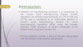 Introduction:
 Validation of manufacturing processes is a requirement of
the Current Good Manufacturing Practice (CGMP)
regulations for finished pharmaceuticals (21 CFR 211.100 and
211.110) and is considered as an enforceable element of
Current Good Manufacturing Practice for active
pharmaceutical ingredients (APIs) under the broader
statutory CGMP provisions of section 501(a)(2)(B) of the
Federal Food, Drug and Cosmetic Act.
 Process validation involves a series of activities taking place
over the lifecycle of the product and process.”
41
 