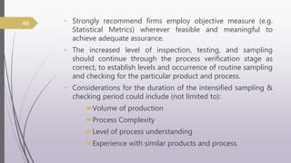 • Strongly recommend firms employ objective measure (e.g.
Statistical Metrics) wherever feasible and meaningful to
achieve adequate assurance.
• The increased level of inspection, testing, and sampling
should continue through the process verification stage as
correct, to establish levels and occurrence of routine sampling
and checking for the particular product and process.
• Considerations for the duration of the intensified sampling &
checking period could include (not limited to):
Volume of production
Process Complexity
Level of process understanding
Experience with similar products and process.
46
 