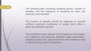 • The sampling plan, including sampling points, number of
samples, and the frequency of sampling for each unit
operation and attribute.
• The number of samples should be adequate to provide
sufficient statistical confidence of quality both within a
batch and between batches.
• The confidence level selected can be based on risk analysis
as it relates to the particular attribute under examination.
Sampling during this stage should be more extensive than
is typical during routine production.
48
 