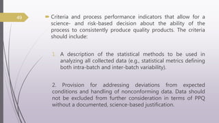  Criteria and process performance indicators that allow for a
science- and risk-based decision about the ability of the
process to consistently produce quality products. The criteria
should include:
1. A description of the statistical methods to be used in
analyzing all collected data (e.g., statistical metrics defining
both intra-batch and inter-batch variability).
2. Provision for addressing deviations from expected
conditions and handling of nonconforming data. Data should
not be excluded from further consideration in terms of PPQ
without a documented, science-based justification.
49
 