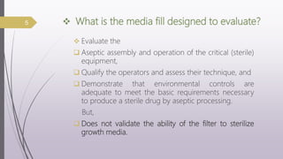  What is the media fill designed to evaluate?
 Evaluate the
 Aseptic assembly and operation of the critical (sterile)
equipment,
 Qualify the operators and assess their technique, and
 Demonstrate that environmental controls are
adequate to meet the basic requirements necessary
to produce a sterile drug by aseptic processing.
But,
 Does not validate the ability of the filter to sterilize
growth media.
5
 
