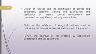 • Design of facilities and the qualification of utilities and
equipment, personnel training and qualification, and
verification of material sources (components and
container/closures), if not previously accomplished.
• Status of the validation of analytical methods used in
measuring the process, in-process materials, and the product.
• Review and approval of the protocol by appropriate
departments and the quality unit.
50
 