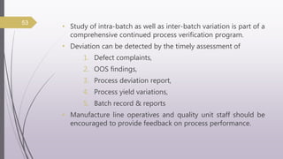 • Study of intra-batch as well as inter-batch variation is part of a
comprehensive continued process verification program.
• Deviation can be detected by the timely assessment of
1. Defect complaints,
2. OOS findings,
3. Process deviation report,
4. Process yield variations,
5. Batch record & reports
• Manufacture line operatives and quality unit staff should be
encouraged to provide feedback on process performance.
53
 