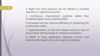 4. Right first time solutions can be offered in avoiding
reduction in rejections/recycles.
5. Continuous improvement overtime rather than
incidental based such as failures/OOS.
6. Increased into the machine efficiency in enhancing the
productivity outlet.
7. Implementation of real time release testing in lieu of
end product testing based on statistical evaluation.
8. Relief in drug application approval process and
reduction/fast approval in post approval changes.
59
 