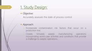 1. Study Design:
 Objective:
Accurately assesses the state of process control.
 Approach:
• Incorporate contamination risk factors that occur on a
production line.
• Closely Simulate aseptic manufacturing operations
incorporating worst-case activities and conditions that provide
a challenge to aseptic operations.
7
 
