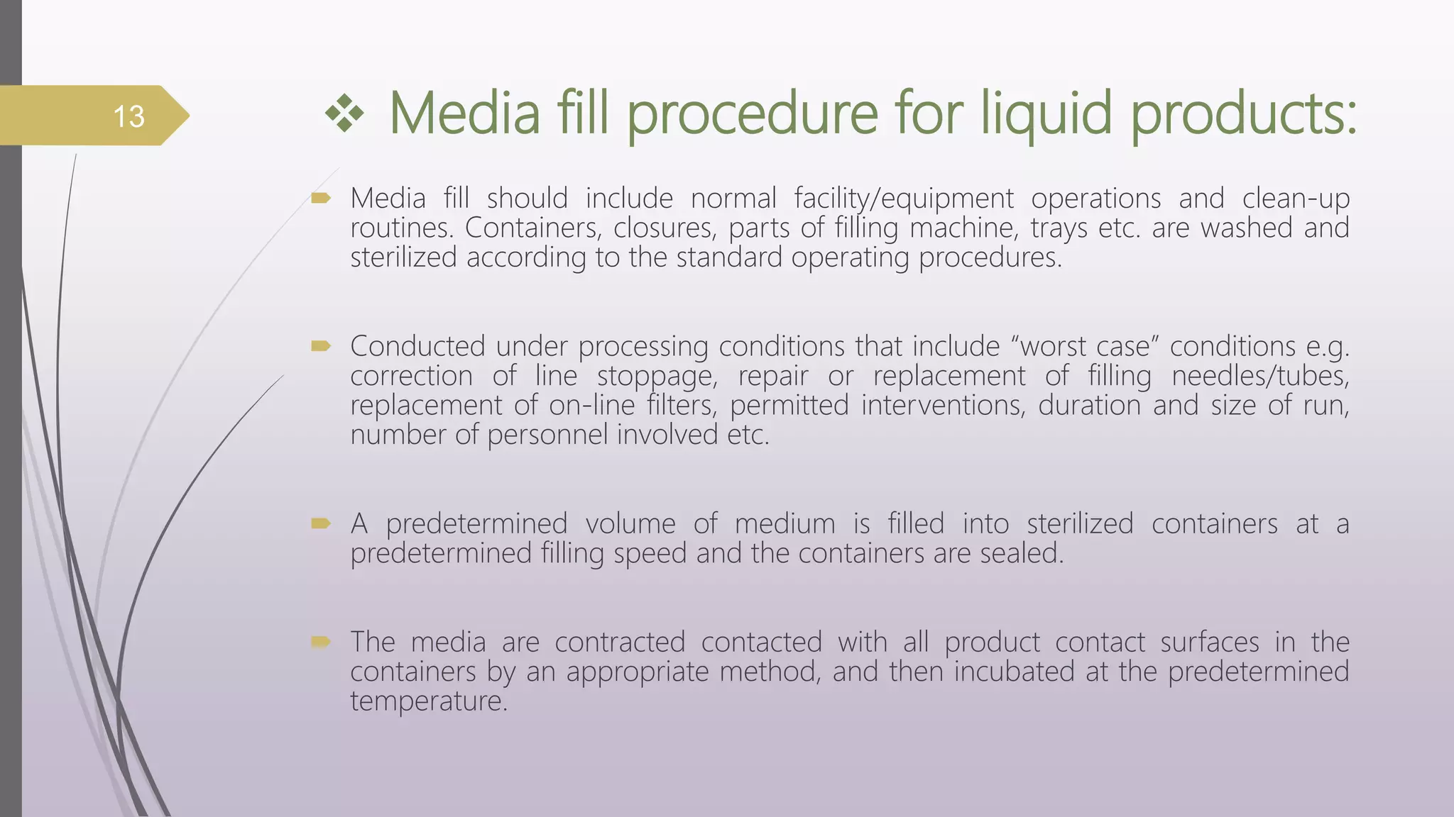  Media fill procedure for liquid products:
 Media fill should include normal facility/equipment operations and clean-up
routines. Containers, closures, parts of filling machine, trays etc. are washed and
sterilized according to the standard operating procedures.
 Conducted under processing conditions that include “worst case” conditions e.g.
correction of line stoppage, repair or replacement of filling needles/tubes,
replacement of on-line filters, permitted interventions, duration and size of run,
number of personnel involved etc.
 A predetermined volume of medium is filled into sterilized containers at a
predetermined filling speed and the containers are sealed.
 The media are contracted contacted with all product contact surfaces in the
containers by an appropriate method, and then incubated at the predetermined
temperature.
13
 