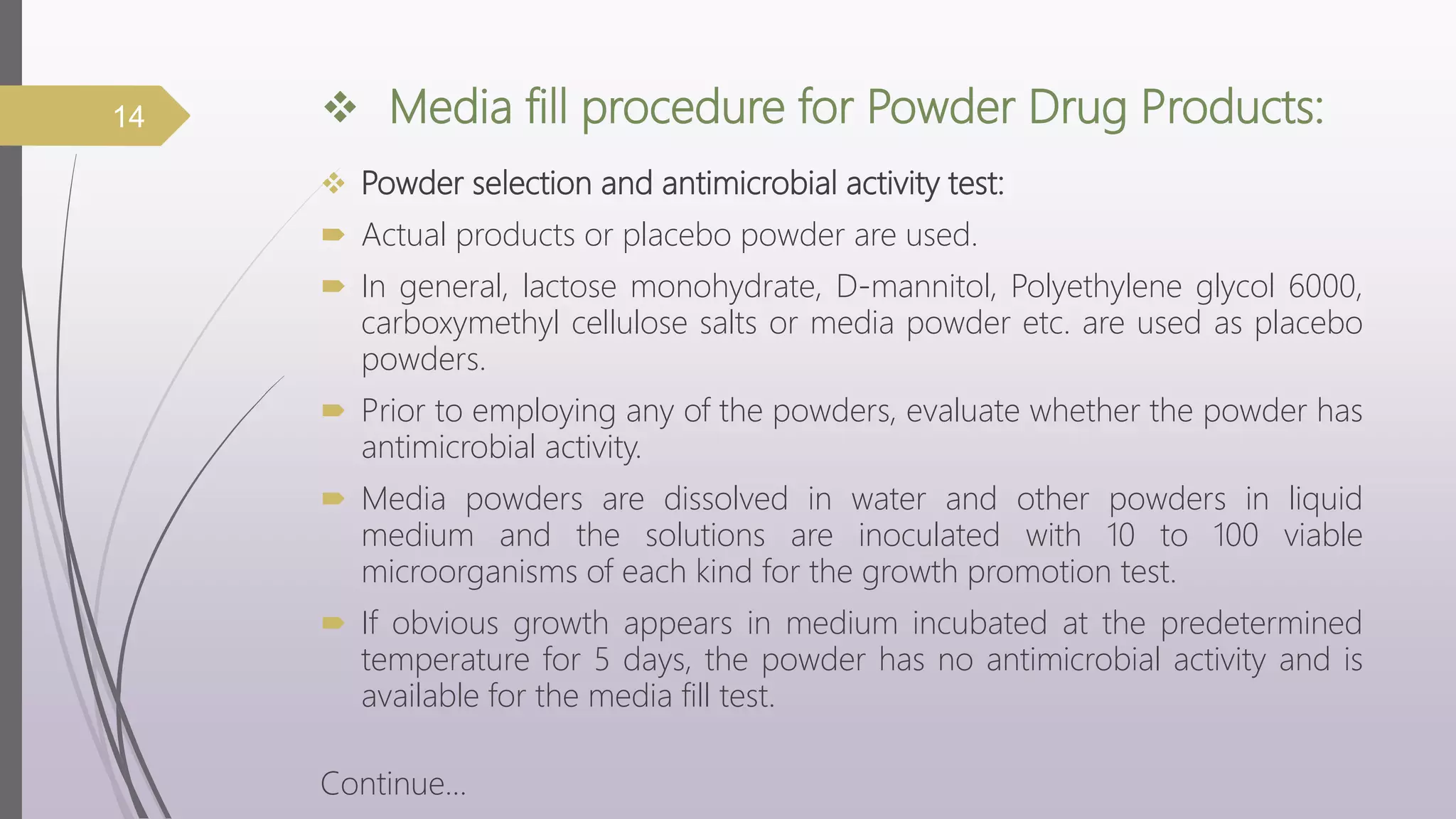  Media fill procedure for Powder Drug Products:
 Powder selection and antimicrobial activity test:
 Actual products or placebo powder are used.
 In general, lactose monohydrate, D-mannitol, Polyethylene glycol 6000,
carboxymethyl cellulose salts or media powder etc. are used as placebo
powders.
 Prior to employing any of the powders, evaluate whether the powder has
antimicrobial activity.
 Media powders are dissolved in water and other powders in liquid
medium and the solutions are inoculated with 10 to 100 viable
microorganisms of each kind for the growth promotion test.
 If obvious growth appears in medium incubated at the predetermined
temperature for 5 days, the powder has no antimicrobial activity and is
available for the media fill test.
Continue…
14
 