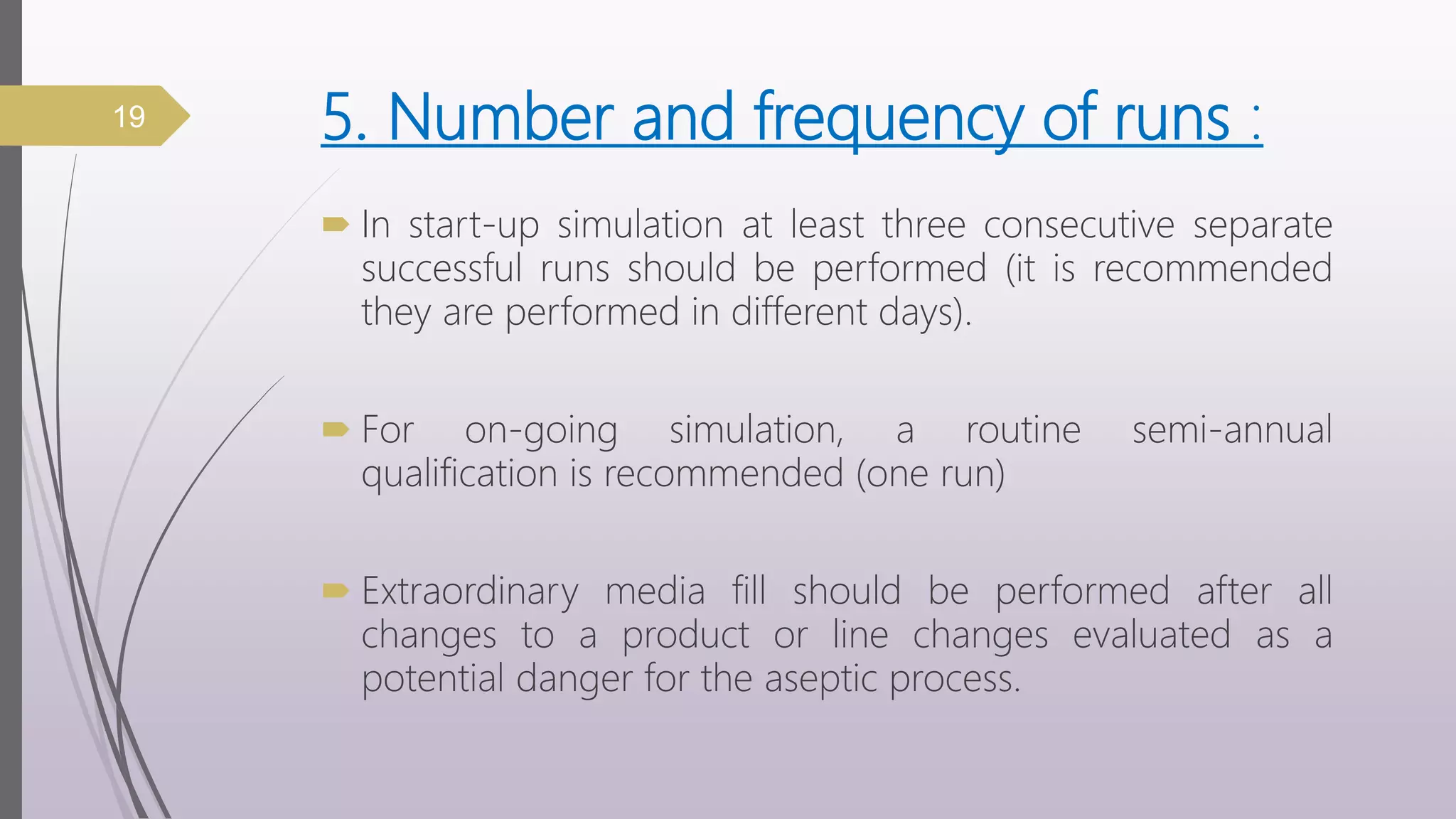 5. Number and frequency of runs :
 In start-up simulation at least three consecutive separate
successful runs should be performed (it is recommended
they are performed in different days).
 For on-going simulation, a routine semi-annual
qualification is recommended (one run)
 Extraordinary media fill should be performed after all
changes to a product or line changes evaluated as a
potential danger for the aseptic process.
19
 
