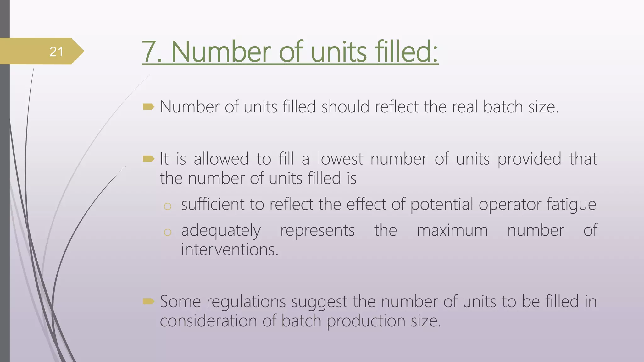 7. Number of units filled:
 Number of units filled should reflect the real batch size.
 It is allowed to fill a lowest number of units provided that
the number of units filled is
o sufficient to reflect the effect of potential operator fatigue
o adequately represents the maximum number of
interventions.
 Some regulations suggest the number of units to be filled in
consideration of batch production size.
21
 