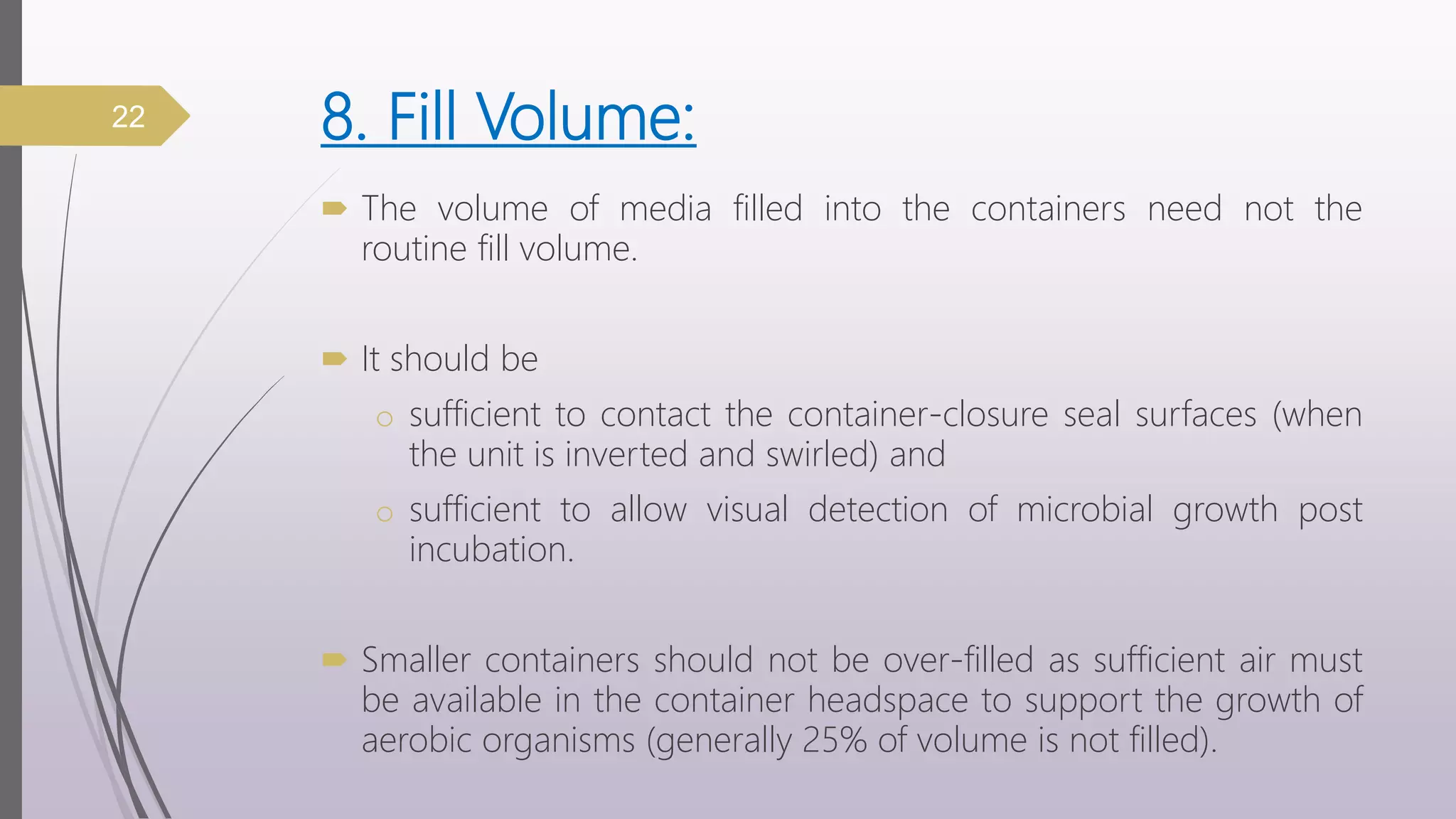 8. Fill Volume:
 The volume of media filled into the containers need not the
routine fill volume.
 It should be
o sufficient to contact the container-closure seal surfaces (when
the unit is inverted and swirled) and
o sufficient to allow visual detection of microbial growth post
incubation.
 Smaller containers should not be over-filled as sufficient air must
be available in the container headspace to support the growth of
aerobic organisms (generally 25% of volume is not filled).
22
 