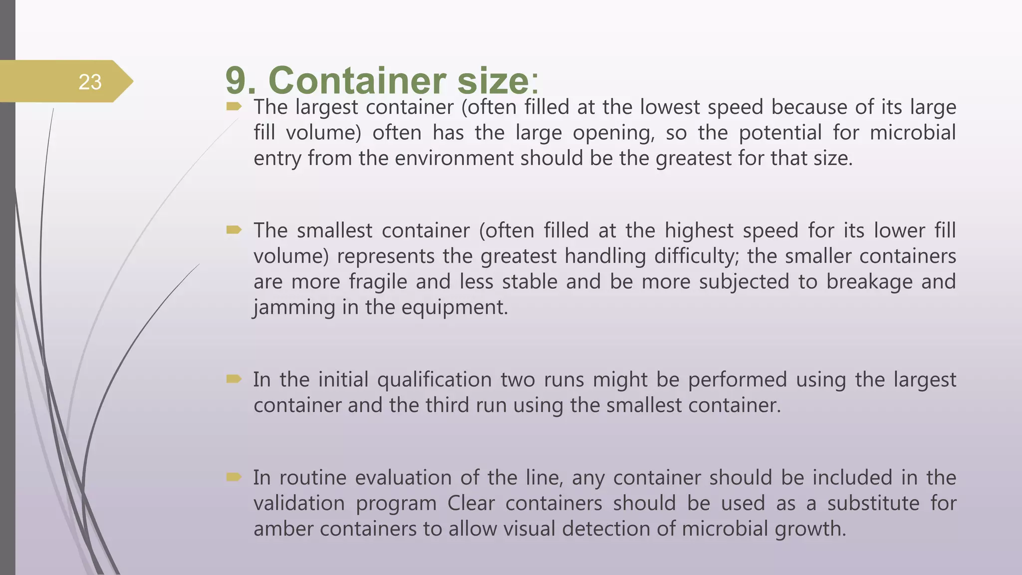 9. Container size:
 The largest container (often filled at the lowest speed because of its large
fill volume) often has the large opening, so the potential for microbial
entry from the environment should be the greatest for that size.
 The smallest container (often filled at the highest speed for its lower fill
volume) represents the greatest handling difficulty; the smaller containers
are more fragile and less stable and be more subjected to breakage and
jamming in the equipment.
 In the initial qualification two runs might be performed using the largest
container and the third run using the smallest container.
 In routine evaluation of the line, any container should be included in the
validation program Clear containers should be used as a substitute for
amber containers to allow visual detection of microbial growth.
23
 