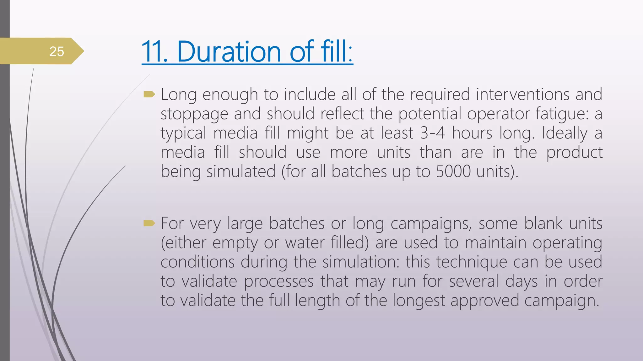 11. Duration of fill:
 Long enough to include all of the required interventions and
stoppage and should reflect the potential operator fatigue: a
typical media fill might be at least 3-4 hours long. Ideally a
media fill should use more units than are in the product
being simulated (for all batches up to 5000 units).
 For very large batches or long campaigns, some blank units
(either empty or water filled) are used to maintain operating
conditions during the simulation: this technique can be used
to validate processes that may run for several days in order
to validate the full length of the longest approved campaign.
25
 