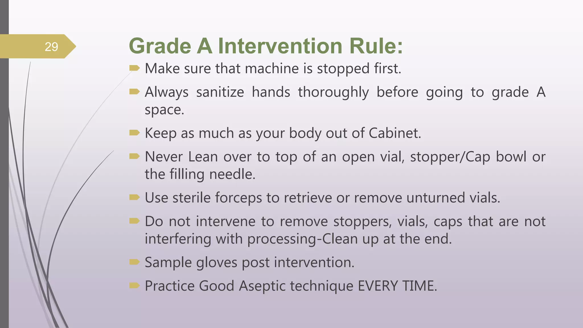 Grade A Intervention Rule:
 Make sure that machine is stopped first.
 Always sanitize hands thoroughly before going to grade A
space.
 Keep as much as your body out of Cabinet.
 Never Lean over to top of an open vial, stopper/Cap bowl or
the filling needle.
 Use sterile forceps to retrieve or remove unturned vials.
 Do not intervene to remove stoppers, vials, caps that are not
interfering with processing-Clean up at the end.
 Sample gloves post intervention.
 Practice Good Aseptic technique EVERY TIME.
29
 