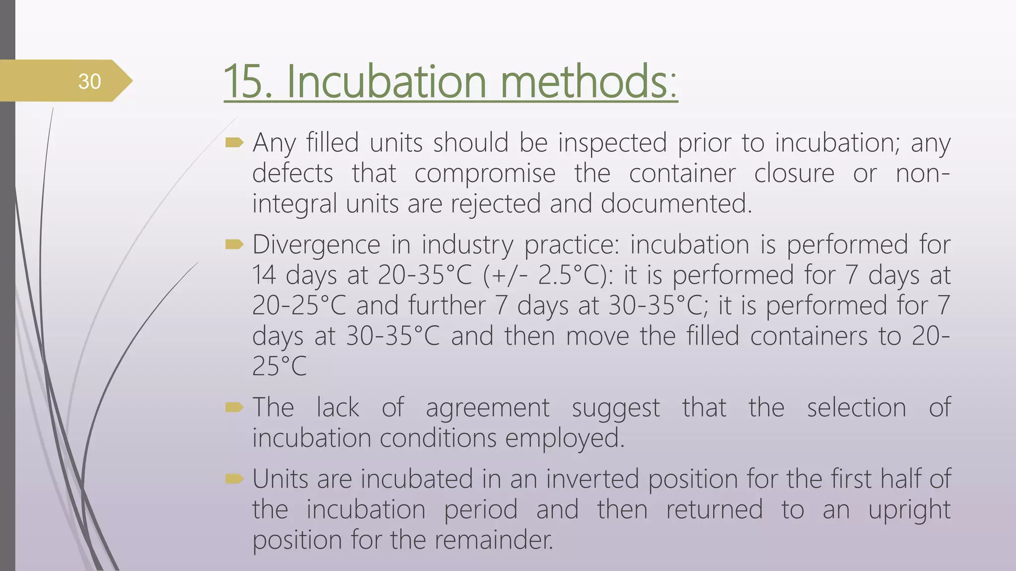 15. Incubation methods:
 Any filled units should be inspected prior to incubation; any
defects that compromise the container closure or non-
integral units are rejected and documented.
 Divergence in industry practice: incubation is performed for
14 days at 20-35°C (+/- 2.5°C): it is performed for 7 days at
20-25°C and further 7 days at 30-35°C; it is performed for 7
days at 30-35°C and then move the filled containers to 20-
25°C
 The lack of agreement suggest that the selection of
incubation conditions employed.
 Units are incubated in an inverted position for the first half of
the incubation period and then returned to an upright
position for the remainder.
30
 