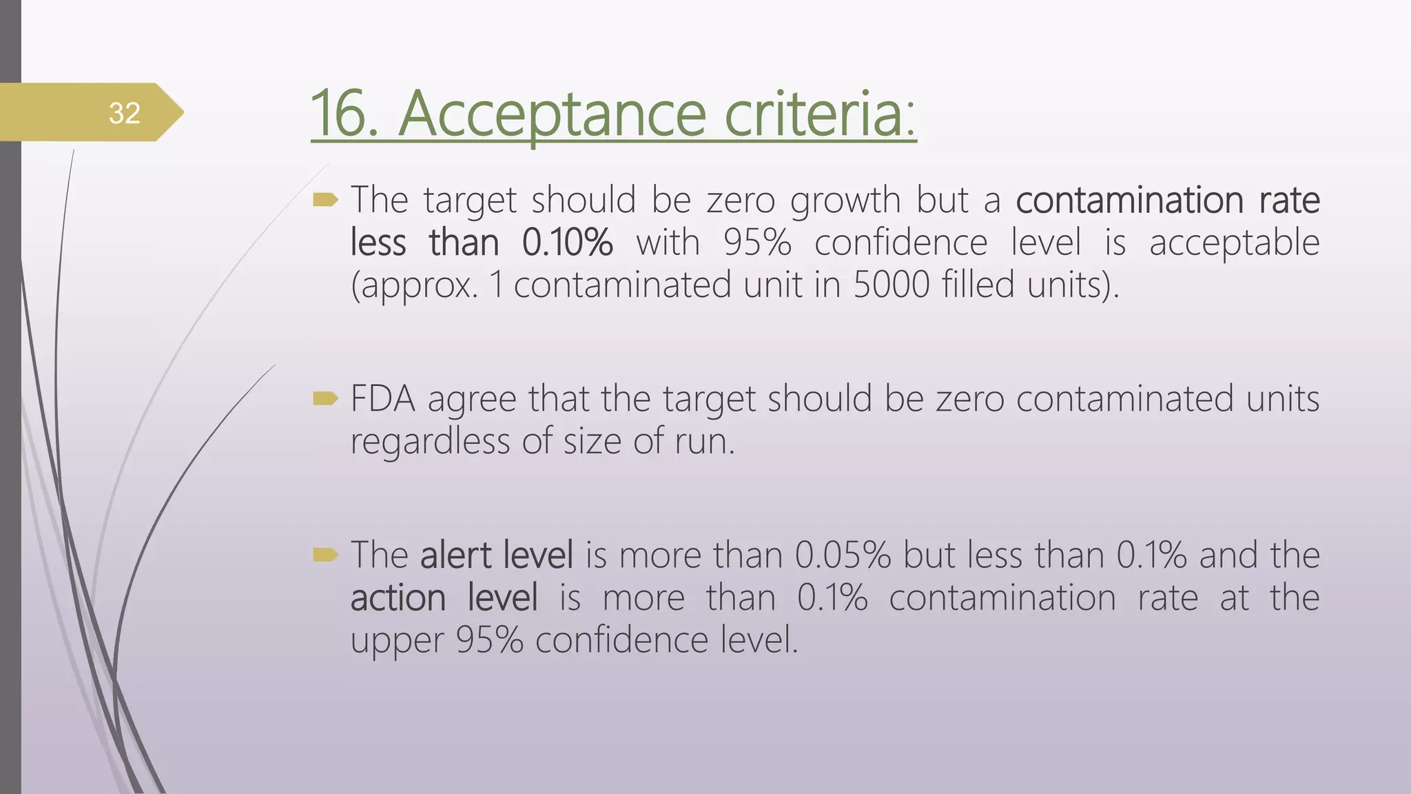16. Acceptance criteria:
 The target should be zero growth but a contamination rate
less than 0.10% with 95% confidence level is acceptable
(approx. 1 contaminated unit in 5000 filled units).
 FDA agree that the target should be zero contaminated units
regardless of size of run.
 The alert level is more than 0.05% but less than 0.1% and the
action level is more than 0.1% contamination rate at the
upper 95% confidence level.
32
 