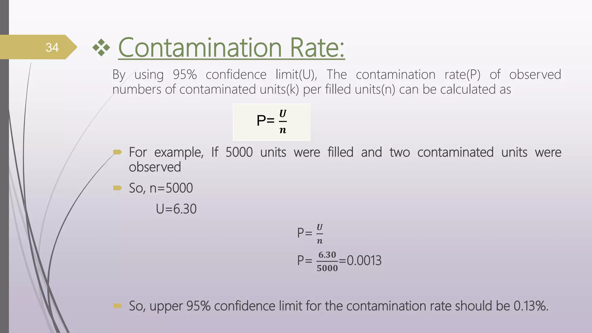  Contamination Rate:
By using 95% confidence limit(U), The contamination rate(P) of observed
numbers of contaminated units(k) per filled units(n) can be calculated as
 For example, If 5000 units were filled and two contaminated units were
observed
 So, n=5000
U=6.30
P=
𝑼
𝒏
P=
𝟔.𝟑𝟎
𝟓𝟎𝟎𝟎
=0.0013
 So, upper 95% confidence limit for the contamination rate should be 0.13%.
34
P=
𝑼
𝒏
 